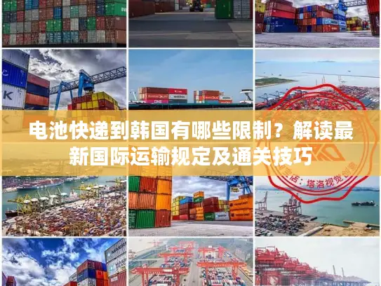电池快递到韩国有哪些限制？解读最新国际运输规定及通关技巧