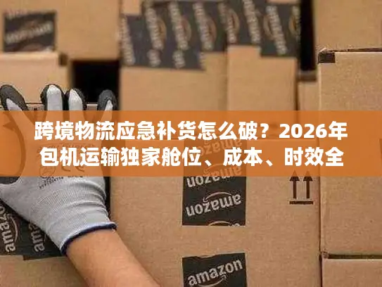 跨境物流应急补货怎么破？2026年包机运输独家舱位、成本、时效全攻略