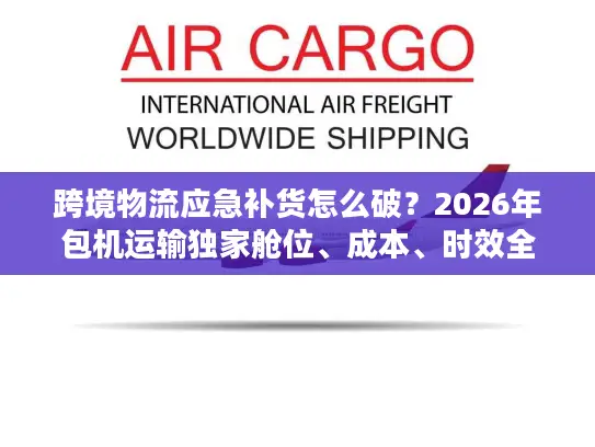 跨境物流应急补货怎么破？2026年包机运输独家舱位、成本、时效全攻略
