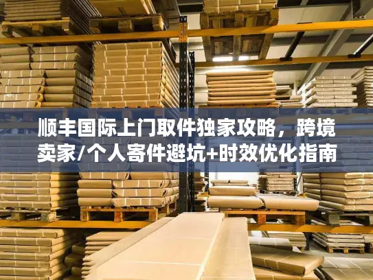 顺丰国际上门取件独家攻略，跨境卖家/个人寄件避坑+时效优化指南