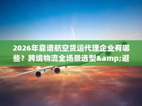 2026年靠谱航空货运代理企业有哪些？跨境物流全场景选型&避坑指南