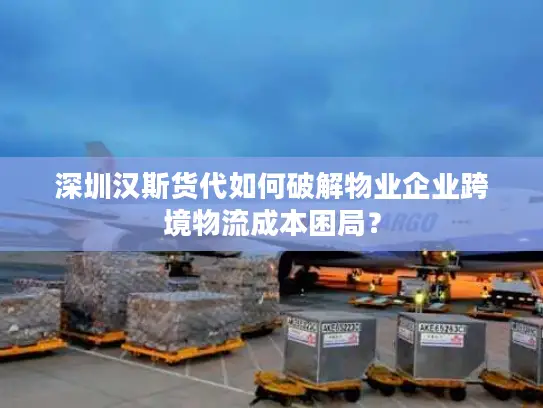 深圳汉斯货代如何破解物业企业跨境物流成本困局？
