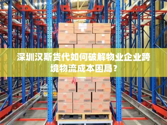 深圳汉斯货代如何破解物业企业跨境物流成本困局？