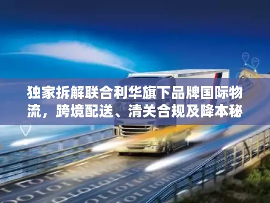 独家拆解联合利华旗下品牌国际物流，跨境配送、清关合规及降本秘籍