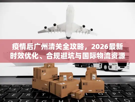 疫情后广州清关全攻略,2026最新时效优化、合规避坑与国际物流资源对接 疫情后广州清关全攻略,2026最新时效优化、合规避坑与国际物流资源对接