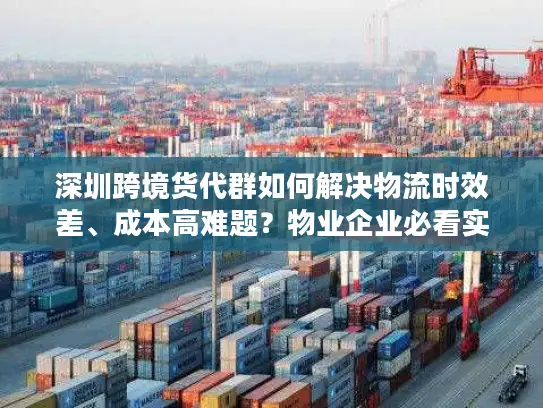 深圳跨境货代群如何解决物流时效差、成本高难题？物业企业必看实战指南