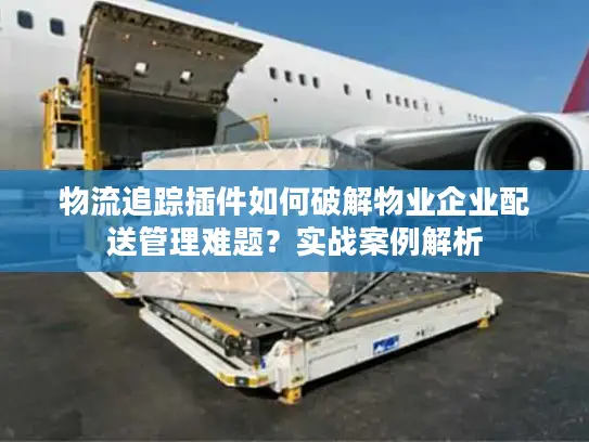 物流追踪插件如何破解物业企业配送管理难题？实战案例解析