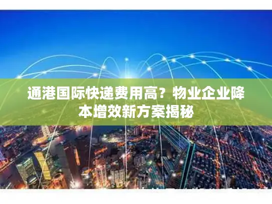 通港国际快递费用高？物业企业降本增效新方案揭秘