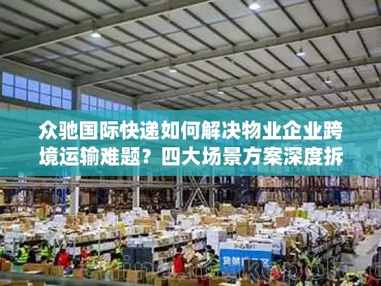 众驰国际快递如何解决物业企业跨境运输难题？四大场景方案深度拆解