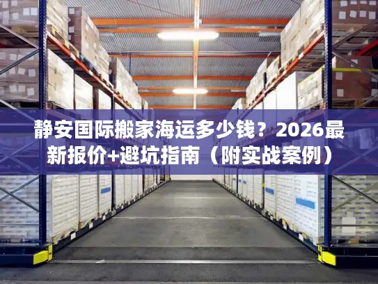 静安国际搬家海运多少钱？2026最新报价+避坑指南（附实战案例）