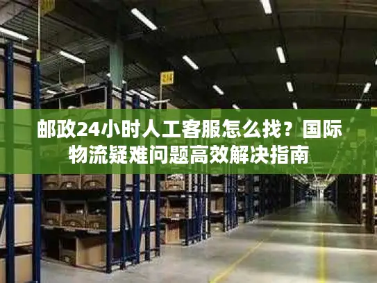 邮政24小时人工客服怎么找？国际物流疑难问题高效解决指南