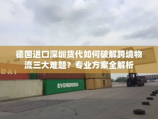 德国进口深圳货代如何破解跨境物流三大难题？专业方案全解析