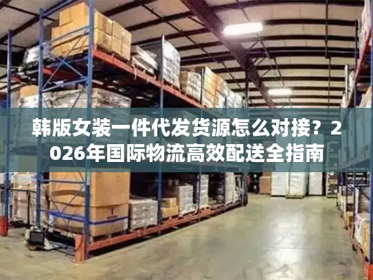 韩版女装一件代发货源怎么对接？2026年国际物流高效配送全指南