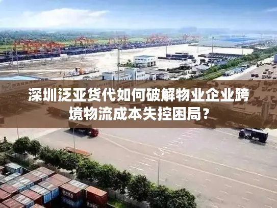 深圳泛亚货代如何破解物业企业跨境物流成本失控困局？