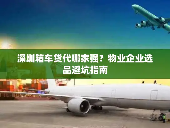 深圳箱车货代哪家强？物业企业选品避坑指南