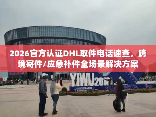 2026官方认证DHL取件电话速查，跨境寄件/应急补件全场景解决方案