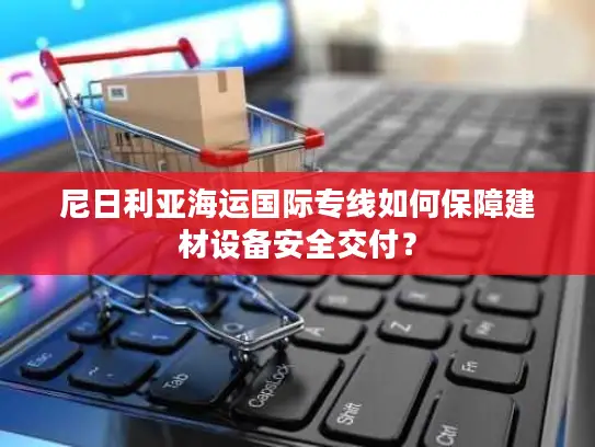 尼日利亚海运国际专线如何保障建材设备安全交付？