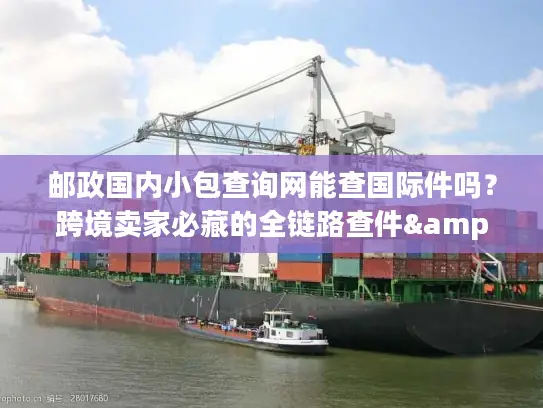 邮政国内小包查询网能查国际件吗？跨境卖家必藏的全链路查件&服务攻略