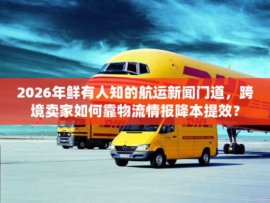 2026年鲜有人知的航运新闻门道，跨境卖家如何靠物流情报降本提效？