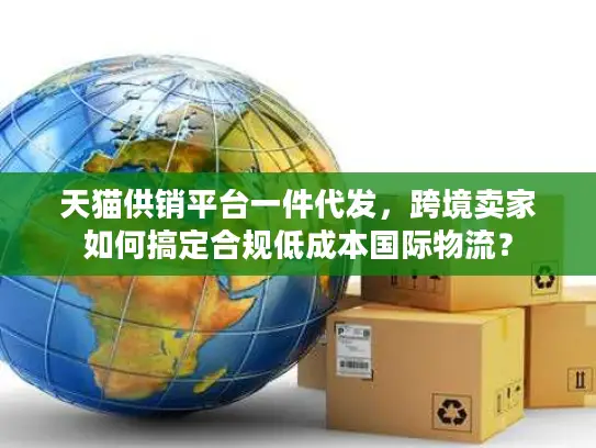 天猫供销平台一件代发，跨境卖家如何搞定合规低成本国际物流？