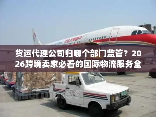 货运代理公司归哪个部门监管？2026跨境卖家必看的国际物流服务全指南