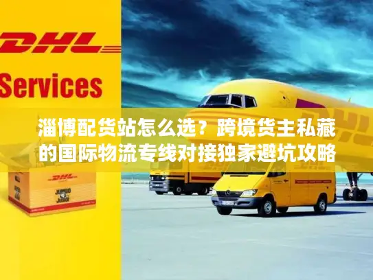 淄博配货站怎么选？跨境货主私藏的国际物流专线对接独家避坑攻略