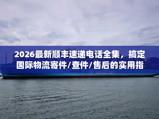 2026最新顺丰速递电话全集，搞定国际物流寄件/查件/售后的实用指南