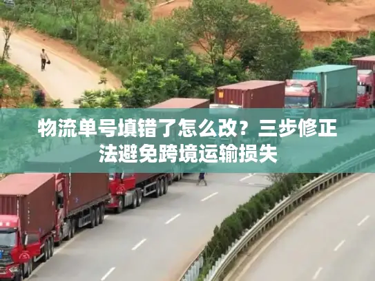 物流单号填错了怎么改？三步修正法避免跨境运输损失