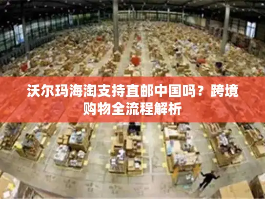 沃尔玛海淘支持直邮中国吗？跨境购物全流程解析