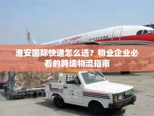 淮安国际快递怎么选？物业企业必看的跨境物流指南