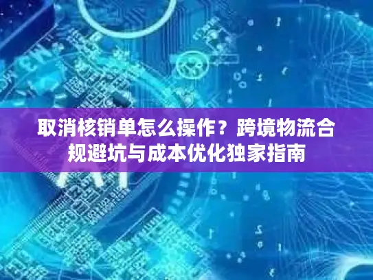 取消核销单怎么操作？跨境物流合规避坑与成本优化独家指南