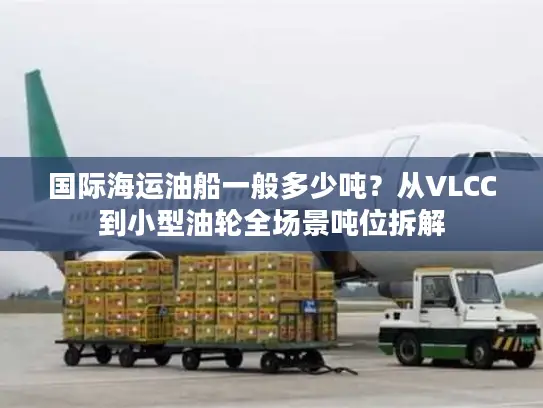 国际海运油船一般多少吨？从VLCC到小型油轮全场景吨位拆解