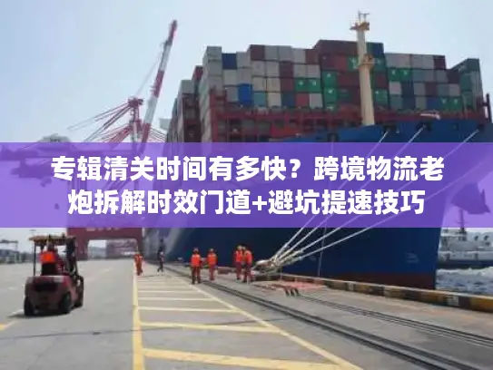 专辑清关时间有多快？跨境物流老炮拆解时效门道+避坑提速技巧