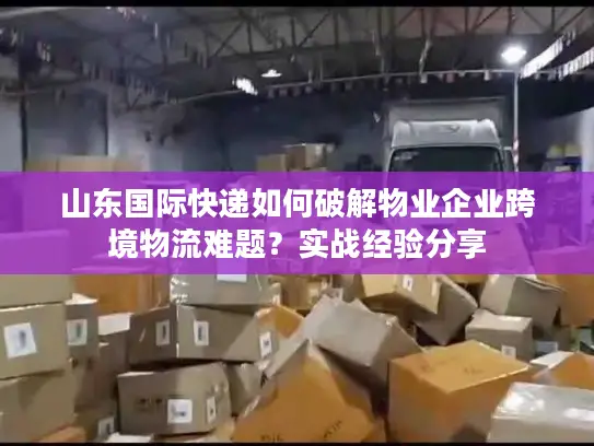 山东国际快递如何破解物业企业跨境物流难题？实战经验分享
