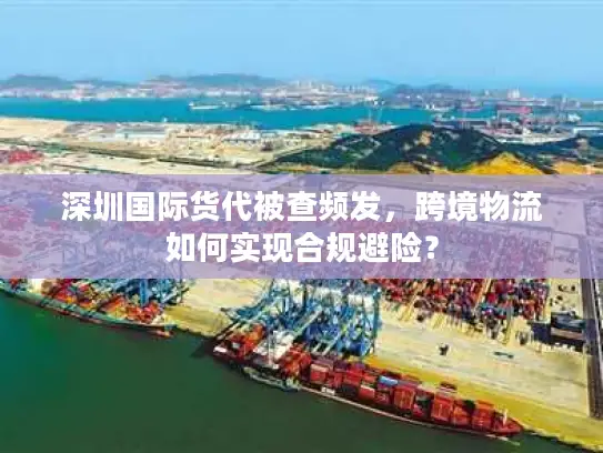 深圳国际货代被查频发，跨境物流如何实现合规避险？