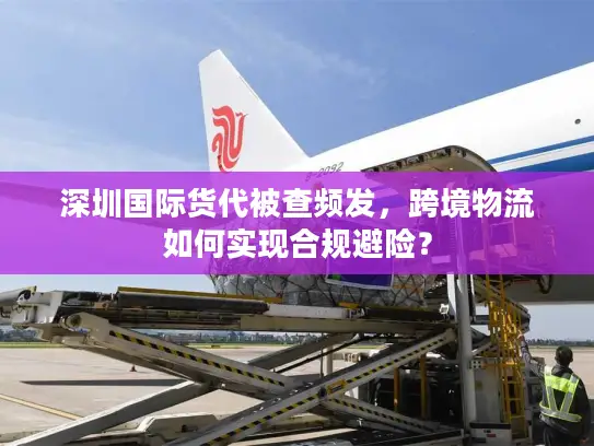 深圳国际货代被查频发，跨境物流如何实现合规避险？