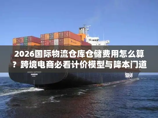 2026国际物流仓库仓储费用怎么算？跨境电商必看计价模型与降本门道