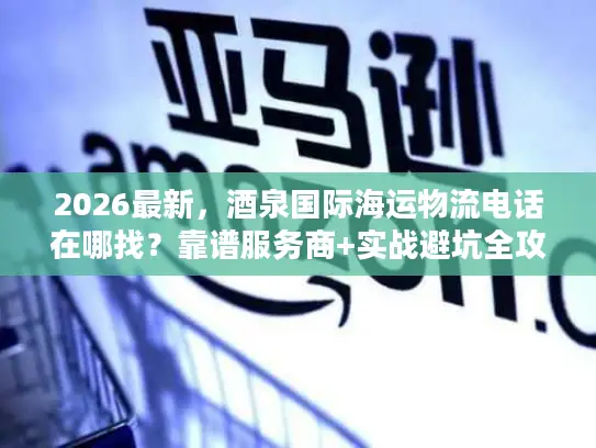 2026最新，酒泉国际海运物流电话在哪找？靠谱服务商+实战避坑全攻略