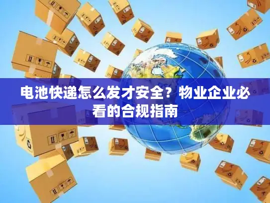 电池快递怎么发才安全？物业企业必看的合规指南