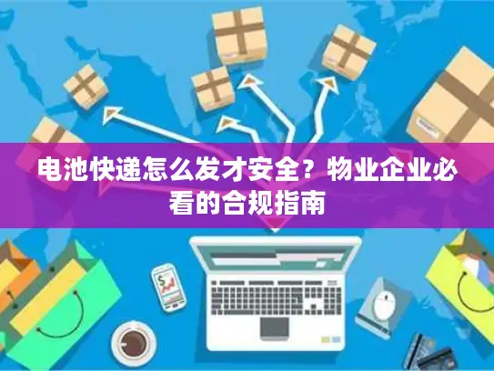 电池快递怎么发才安全？物业企业必看的合规指南
