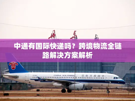 中通有国际快递吗？跨境物流全链路解决方案解析
