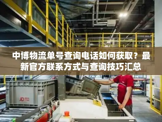 中博物流单号查询电话如何获取？最新官方联系方式与查询技巧汇总