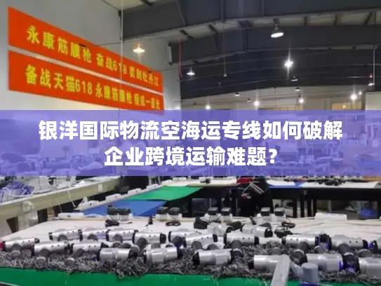 银洋国际物流空海运专线如何破解企业跨境运输难题？