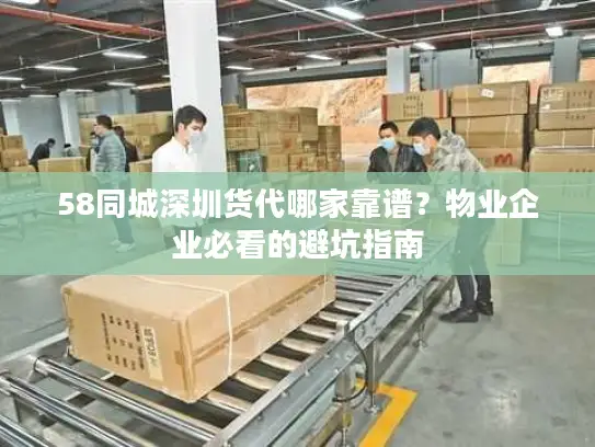 58同城深圳货代哪家靠谱？物业企业必看的避坑指南