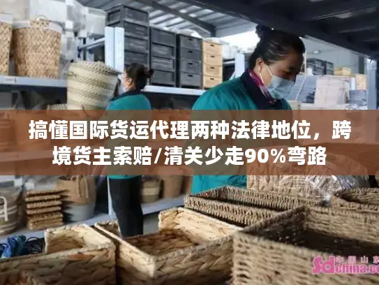 搞懂国际货运代理两种法律地位，跨境货主索赔/清关少走90%弯路
