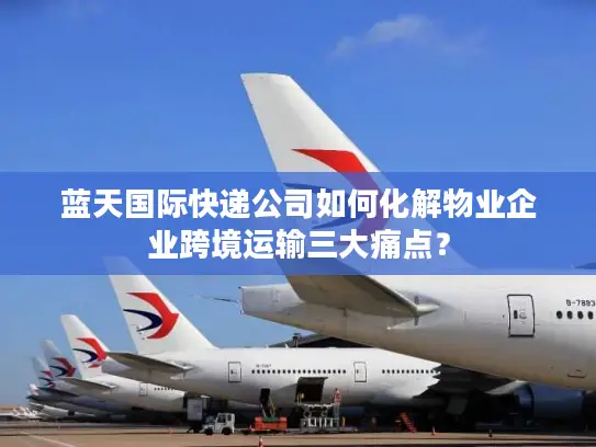 蓝天国际快递公司如何化解物业企业跨境运输三大痛点？