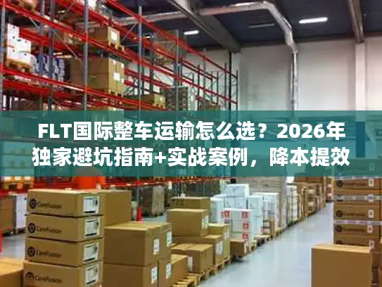 FLT国际整车运输怎么选？2026年独家避坑指南+实战案例，降本提效一步到位