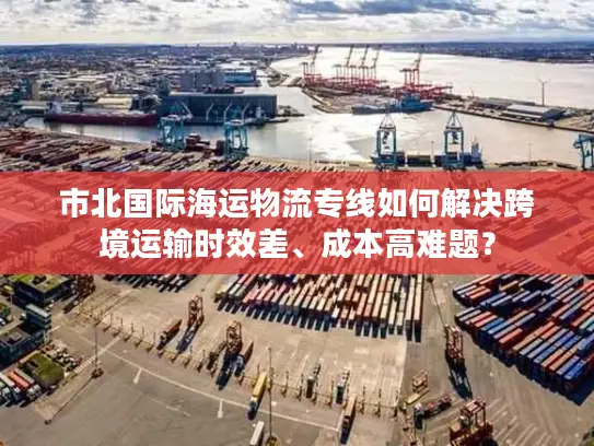 市北国际海运物流专线如何解决跨境运输时效差、成本高难题？