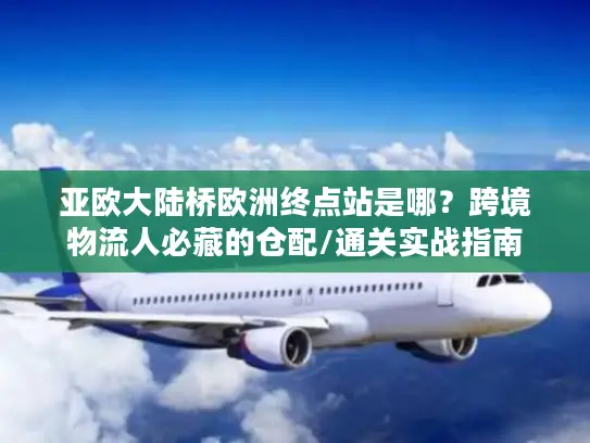亚欧大陆桥欧洲终点站是哪？跨境物流人必藏的仓配/通关实战指南