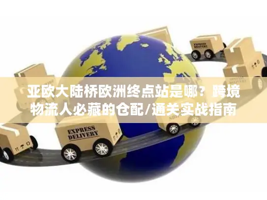 亚欧大陆桥欧洲终点站是哪？跨境物流人必藏的仓配/通关实战指南